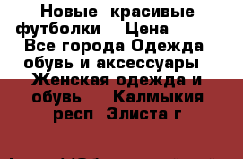 Новые, красивые футболки  › Цена ­ 550 - Все города Одежда, обувь и аксессуары » Женская одежда и обувь   . Калмыкия респ.,Элиста г.